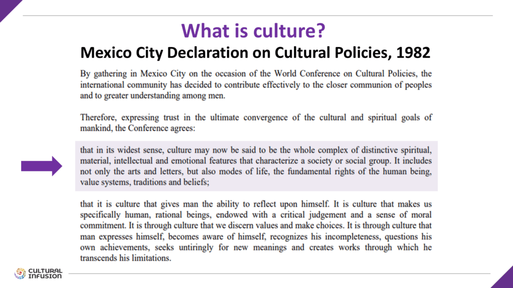 Extract from Mexico City Declaration includes text:
that in its widest sense, culture may now be said to be the whole complex of distinctive spiritual, material, intellectual and emotional features that characterize a society or social group. It includes not only the arts and letters, but also modes of life, the fundamental rights of the human being, value systems, traditions and beliefs;